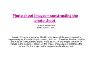 Photo shoot images – constructing the photo shoot   In order to create a magazine I had to keep aware of the conventions of a magazine layout, from the images, colours, fonts etc… Therefore, I had to consider the mise-en scene, camera angles, make-up etc… of the images that I am to include in the magazine. Below, are the images showing proof that I took the pictures for the images in the magazine and make-up, hair. By Sarah Gaffey - 0854 Centre Number - 33751 