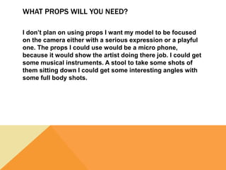 WHAT PROPS WILL YOU NEED?
I don’t plan on using props I want my model to be focused
on the camera either with a serious expression or a playful
one. The props I could use would be a micro phone,
because it would show the artist doing there job. I could get
some musical instruments. A stool to take some shots of
them sitting down I could get some interesting angles with
some full body shots.
 