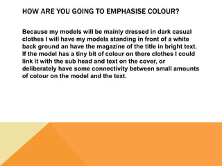 HOW ARE YOU GOING TO EMPHASISE COLOUR?
Because my models will be mainly dressed in dark casual
clothes I will have my models standing in front of a white
back ground an have the magazine of the title in bright text.
If the model has a tiny bit of colour on there clothes I could
link it with the sub head and text on the cover, or
deliberately have some connectivity between small amounts
of colour on the model and the text.
 