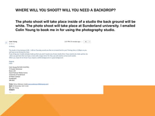 WHERE WILL YOU SHOOT? WILL YOU NEED A BACKDROP?
The photo shoot will take place inside of a studio the back ground will be
white. The photo shoot will take place at Sunderland university. I emailed
Colin Young to book me in for using the photography studio.
 