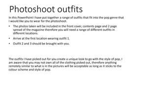 Photoshoot outfits
In this PowerPoint I have put together a range of outfits that fit into the pop genre that
I would like you to wear for the photoshoot.
• The photos taken will be included in the front cover, contents page and 2 page
spread of the magazine therefore you will need a range of different outfits in
different locations.
• Arrive at the first location wearing outfit 1.
• Outfit 2 and 3 should be brought with you.
The outfits I have picked out for you create a unique look to go with the style of pop, I
am aware that you may not own all of the clothing picked out, therefore anything
remotely similar to what is in the pictures will be acceptable as long as it sticks to the
colour scheme and style of pop.
 