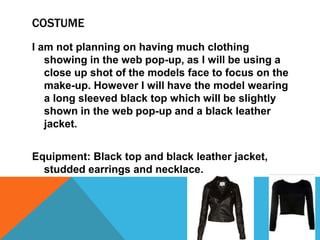 COSTUME
I am not planning on having much clothing
showing in the web pop-up, as I will be using a
close up shot of the models face to focus on the
make-up. However I will have the model wearing
a long sleeved black top which will be slightly
shown in the web pop-up and a black leather
jacket.
Equipment: Black top and black leather jacket,
studded earrings and necklace.
 