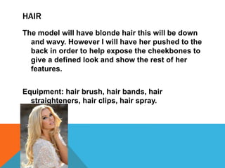 HAIR
The model will have blonde hair this will be down
and wavy. However I will have her pushed to the
back in order to help expose the cheekbones to
give a defined look and show the rest of her
features.
Equipment: hair brush, hair bands, hair
straighteners, hair clips, hair spray.
 
