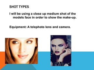 SHOT TYPES
I will be using a close up medium shot of the
models face in order to show the make-up.
Equipment: A telephoto lens and camera.
 