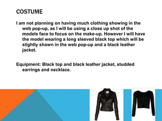 COSTUME
I am not planning on having much clothing showing in the
web pop-up, as I will be using a close up shot of the
models face to focus on the make-up. However I will have
the model wearing a long sleeved black top which will be
slightly shown in the web pop-up and a black leather
jacket.
Equipment: Black top and black leather jacket, studded
earrings and necklace.
 