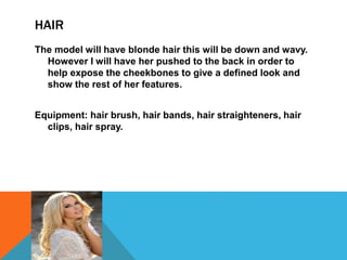 HAIR
The model will have blonde hair this will be down and wavy.
However I will have her pushed to the back in order to
help expose the cheekbones to give a defined look and
show the rest of her features.
Equipment: hair brush, hair bands, hair straighteners, hair
clips, hair spray.
 