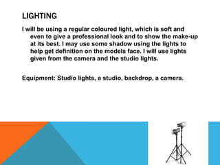 LIGHTING
I will be using a regular coloured light, which is soft and
even to give a professional look and to show the make-up
at its best. I may use some shadow using the lights to
help get definition on the models face. I will use lights
given from the camera and the studio lights.
Equipment: Studio lights, a studio, backdrop, a camera.
 