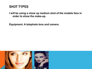 SHOT TYPES
I will be using a close up medium shot of the models face in
order to show the make-up.
Equipment: A telephoto lens and camera.
 