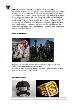 Unit G321 – Foundation Portfolio in Media – Photo-shoot Plan
shows an artist who focuses his hip hop individuality on his appearance and the
community is constantly keeping an eye on his movements within the fashion
side of hip hop. The Graffiti I chose as a hip hop picture is because people from
the hip hop community generally come from a poor background and graffiti is
one of few things the young community can do with the money they are being
raised up with. Lastly the bottom pictures show two of the most successful
artists in Hip Hop due to their distinctive voices and general appearance they
show. These two artists have vocals that stand out from others helping fans
around hip hop being attracted to this as they are something different and fans
like change and individuality.
Model requirements:
Height isn’t an issue with my Stereotypes/Fashion as long as they look in
authority and trendy then that’s what matters.
Also these pictures inspired me because they denote the fashion well and the
consumer and audience’s age effectively.
Wardrobe and Look:
 