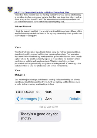 Unit G321 – Foundation Portfolio in Media – Photo-shoot Plan
These two items connote that the hip hop stereotype would have a lot of money
to spend on his/her appearance but also that they care about how others look at
them. Many artists from XXL and Vibe wear these accessories to stand out and
are commonly used to show off how much money they earn.
Hair and Make-up:
I think the stereotypical hair type would be a straight fringed shaved head which
would show they are cool and most of the hip hop community either goes for the
shaved head or a long afro.
Where:
The shoot will take place by Ashtead station along the railway tracks next to an
abandoned graffiti covered building that suits the ghetto look. This was taken
with a mate who suites the hip hop scene mostly due to his fashion sense. This is
a place where the health and safety is poor as it unsuitable for members of the
public to use and the walkway is unstable. This therefore led us to have
permanent adult supervision by our parents who kept watch of incoming trains
and allowed us to take the photos in a safe, secure environment.
When:
27/1/2015
This will take place at night to hide their identity and connote they are allowed
outside and be able to roam the streets. I will use lighting and to shine on them
to make it clearer; acting as a floodlight. 6-7pm.
 