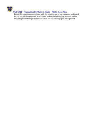 Unit G321 – Foundation Portfolio in Media – Photo-shoot Plan
I used iMessage to communicate with the model used in my magazine and asked
for his permission of which he accepted and the following day we went on the
shoot I uploaded the pictures so he could see the photographs we captured.
 