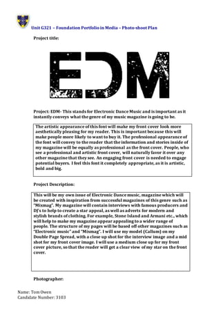 Unit G321 – Foundation Portfolio in Media – Photo-shoot Plan
Name: Tom Owen
Candidate Number: 3103
Project title:
Project: EDM- This stands for Electronic Dance Music and is important as it
instantly conveys what the genre of my music magazine is going to be.
Project Description:
This will be my own issue of Electronic Dance music, magazine which will
be created with inspiration from successful magazines of this genre such as
“Mixmag”. My magazine will contain interviews with famous producers and
DJ’s to help to create a star appeal, as well as adverts for modern and
stylish brands of clothing. For example, Stone Island and Armani etc., which
will help to make my magazine appear appealing to a wider range of
people. The structure of my pages will be based off other magazines such as
“Electronic music” and “Mixmag”. I will use my model (Callum) on my
Double Page Spread, with a close up shot for the interview image and a mid
shot for my front cover image. I will use a medium close up for my front
cover picture, so that the reader will get a clear view of my star on the front
cover.
Photographer:
The artistic appearance of this font will make my front cover look more
aesthetically pleasing for my reader. This is important because this will
make people more likely to want to buy it. The professional appearance of
the font will convey to the reader that the information and stories inside of
my magazine will be equally as professional as the front cover. People, who
see a professional and artistic front cover, will naturally favor it over any
other magazine that they see. An engaging front cover is needed to engage
potential buyers. I feel this font it completely appropriate, as it is artistic,
bold and big.
 