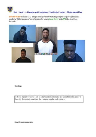 Unit 13 and14 – Planningand ProducingaPrintMediaProduct – Photo-shoot Plan
YOU SHOULD include x2-3 images of inspiration that are going to help you produce a
similarly ‘fit for purpose’ set of images for your Front Cover and DPS (Double Page
Spread)
Casting:
Model requirements:
I chose myself because I am of a dark complexion and the use of my skin color is
heavily depended on within the rap and maybe rock culture.
 