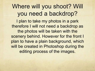 Where will you shoot? Will 
you need a backdrop? 
I plan to take my photos in a park 
therefore I will not need a backdrop as 
the photos will be taken with the 
scenery behind. However for the front I 
plan to have a plain background, which 
will be created in Photoshop during the 
editing process of the images. 
 