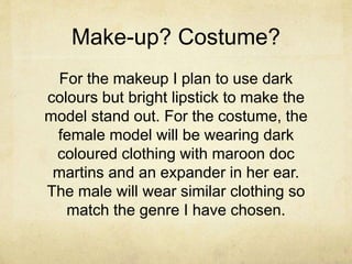 Make-up? Costume? 
For the makeup I plan to use dark 
colours but bright lipstick to make the 
model stand out. For the costume, the 
female model will be wearing dark 
coloured clothing with maroon doc 
martins and an expander in her ear. 
The male will wear similar clothing so 
match the genre I have chosen. 
