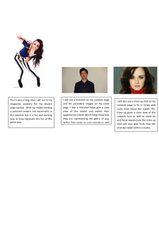 This is also a long shot I will use in my
magazine, possibly for my double
page spread. With my model holding
a polaroid camera, not necessarily in
this position but in a fun and exciting
one, to help represent the fun of the
genre pop.
I will also use a close up shot on my
contents page to fit in nicely with
cover lines about the model. The
close up gives a clear view of the
subjects face as well as make up
and facial expressions the close up
shot will also give hints that the
shot was taken within a studio.
I will use a mid-shot on my contents page
and for secondary images on my cover
page. I feel a mid-shot helps give a clear
view of the model and makes their
appearance clearer which helps show how
they are representing the genre of pop
within their make up and costume as well
as facial expressions.
 