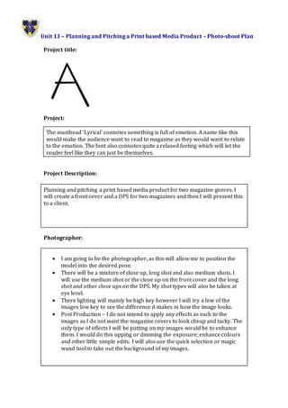 Unit 13 – Planning and Pitching a Print based Media Product – Photo-shoot Plan
Project title:
Project:
Project Description:
Planning and pitching a print based media product for two magazine genres. I
will create a front cover and a DPS for two magazines and then I will present this
to a client.
Photographer:
 I am going to be the photographer, as this will allow me to position the
model into the desired pose.
 There will be a mixture of close up, long shot and also medium shots. I
will use the medium shot or the close up on the front cover and the long
shot and other close ups on the DPS. My shot types will also be taken at
eye level.
 There lighting will mainly be high key however I will try a few of the
images low key to see the difference it makes in how the image looks.
 Post Production – I do not intend to apply any effects as such to the
images as I do not want the magazine covers to look cheap and tacky. The
only type of effects I will be putting on my images would be to enhance
them. I would do this upping or dimming the exposure; enhance colours
and other little simple edits. I will also use the quick selection or magic
wand tool to take out the background of my images.
The masthead ‘Lyrical’ connotes something is full of emotion. A name like this
would make the audience want to read to magazine as they would want to relate
to the emotion. The font also connotes quite a relaxed feeling which will let the
reader feel like they can just be themselves.
 