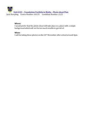 Unit G321 – Foundation Portfolio in Media – Photo-shoot Plan
Jack Sharpling Centre Number: 64135 Candidate Number: 2125
Where:
I would prefer that the photo shoot will take place in a place with a simple
background which will not be too much trouble to get rid of.
When:
I will be taking these photos on the 24th November after school around 4pm.
 