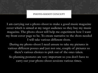 PHOTO-SHOOT CONCEPT



I am carrying out a photo-shoot to make a good music magazine
cover which is aimed at my target audience so they buy my music
magazine. The photo-shoot will help me experiment how I want
my front cover page to be. To create narrative to the shots needed
                I will take various different shots.
   During my photo-shoot I need unsure to take my pictures in
 various different posses and just not one, couple of pictures so
      there's various choices to pick out of the ones taken.
  So planning postures are very important so you don’t have to
       carry out your photo-shoot sessions various times.
 