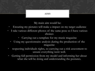 AIMS


                       My main aim would be:
 • Ensuring my pictures will make a impact on my target audience
• I take various different photos of the same pose so I have various
                                choices
         • Carrying out a template for my music magazine
  • Using my questionnaire analysis during the production of the
                               magazine
• respecting individuals rights, so carrying out a risk assessment to
                      unsure everything went well.
 • Getting full permission from my model and informing her about
        what she will be doing and understanding the postures.
 