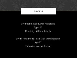 MODELS




    My First model: Kayla Anderson
               Age : 17
       Ethnicity: White/ British

My Second model: Ilamathy Tamijarassane
                Age:17
       Ethnicity: Asian/ Indian
 