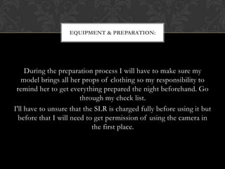 EQUIPMENT & PREPARATION:




     During the preparation process I will have to make sure my
   model brings all her props of clothing so my responsibility to
 remind her to get everything prepared the night beforehand. Go
                        through my check list.
I'll have to unsure that the SLR is charged fully before using it but
  before that I will need to get permission of using the camera in
                            the first place.
 
