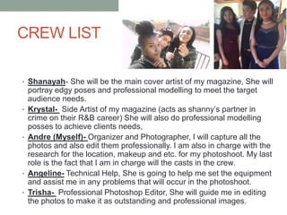 CREW LIST
• Shanayah- She will be the main cover artist of my magazine, She will
portray edgy poses and professional modelling to meet the target
audience needs.
• Krystal- Side Artist of my magazine (acts as shanny’s partner in
crime on their R&B career) She will also do professional modelling
posses to achieve clients needs,
• Andre (Myself)- Organizer and Photographer, I will capture all the
photos and also edit them professionally. I am also in charge with the
research for the location, makeup and etc. for my photoshoot. My last
role is the fact that I am in charge will the casts in the crew.
• Angeline- Technical Help, She is going to help me set the equipment
and assist me in any problems that will occur in the photoshoot.
• Trisha- Professional Photoshop Editor, She will guide me in editing
the photos to make it as outstanding and professional images.
 