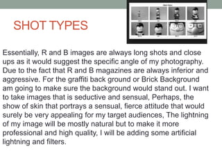 SHOT TYPES
Essentially, R and B images are always long shots and close
ups as it would suggest the specific angle of my photography.
Due to the fact that R and B magazines are always inferior and
aggressive. For the graffiti back ground or Brick Background
am going to make sure the background would stand out. I want
to take images that is seductive and sensual, Perhaps, the
show of skin that portrays a sensual, fierce attitude that would
surely be very appealing for my target audiences, The lightning
of my image will be mostly natural but to make it more
professional and high quality, I will be adding some artificial
lightning and filters.
 