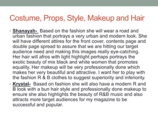 Costume, Props, Style, Makeup and Hair
• Shanayah- Based on the fashion she will wear a road and
urban fashion that portrays a very urban and modern look. She
will have different attires for the front cover, contents page and
double page spread to assure that we are hitting our target
audience need and making this images really eye-catching.
Her hair will afros with light highlight perhaps portrays the
exotic beauty of mix black and white women that promotes
equality. Her makeup will be very professionally done which
makes her very beautiful and attractive. I want her to play with
the fashion R & B clothes to suggest superiority and inferiority.
• Krystal- Based on fashion she will also have a modern R and
B look with a bun hair style and professionally done makeup to
ensure she also highlights the beauty of R&B music and also
attracts more target audiences for my magazine to be
successful and popular.
 