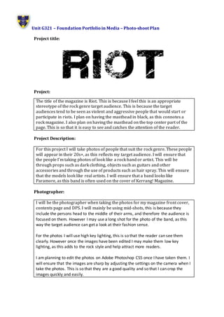 Unit G321 – Foundation Portfolio in Media – Photo-shoot Plan 
Project title: 
Project: 
The title of the magazine is Riot. This is because I feel this is an appropriate 
stereotype of the rock genre target audience. This is because the target 
audiences tend to be seen as violent and aggressive people that would start or 
participate in riots. I plan on having the masthead in black, as this connotes a 
rock magazine. I also plan on having the masthead on the top center part of the 
page. This is so that it is easy to see and catches the attention of the reader. 
Project Description: 
For this project I will take photos of people that suit the rock genre. These people 
will appear in their 20s+, as this reflects my target audience. I will ensure that 
the people I’m taking photos of look like a rock band or artist. This will be 
through props such as dark clothing, objects such as guitars and other 
accessories and through the use of products such as hair spray. This will ensure 
that the models look like real artists. I will ensure that a band looks like 
Paramore, as this band is often used on the cover of Kerrang! Magazine. 
Photographer: 
I will be the photographer when taking the photos for my magazine front cover, 
contents page and DPS. I will mainly be using mid-shots, this is because they 
include the persons head to the middle of their arms, and therefore the audience is 
focused on them. However I may use a long shot for the photo of the band, as this 
way the target audience can get a look at their fashion sense. 
For the photos I will use high key lighting, this is so that the reader can see them 
clearly. However once the images have been edited I may make them low key 
lighting, as this adds to the rock style and help attract more readers. 
I am planning to edit the photos on Adobe Photoshop CS5 once I have taken them. I 
will ensure that the images are sharp by adjusting the settings on the camera when I 
take the photos. This is so that they are a good quality and so that I can crop the 
images quickly and easily. 
 