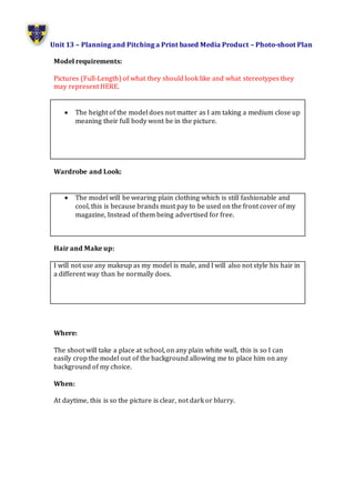 Unit 13 – Planning and Pitching a Print based Media Product – Photo-shoot Plan
Model requirements:
Pictures (Full-Length) of what they should look like and what stereotypes they
may represent HERE.
 The height of the model does not matter as I am taking a medium close up
meaning their full body wont be in the picture.
Wardrobe and Look:
 The model will be wearing plain clothing which is still fashionable and
cool, this is because brands must pay to be used on the front cover of my
magazine, Instead of them being advertised for free.
Hair and Make up:
I will not use any makeup as my model is male, and I will also not style his hair in
a different way than he normally does.
Where:
The shoot will take a place at school, on any plain white wall, this is so I can
easily crop the model out of the background allowing me to place him on any
background of my choice.
When:
At daytime, this is so the picture is clear, not dark or blurry.
 