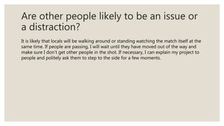Are other people likely to be an issue or
a distraction?
It is likely that locals will be walking around or standing watch...