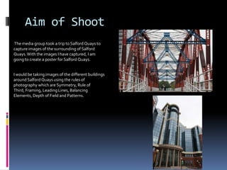 Aim of Shoot
The media group took a trip to Salford Quays to
capture images of the surrounding of Salford
Quays. With the images I have captured, I am
going to create a poster for Salford Quays.
I would be taking images of the different buildings
around Salford Quays using the rules of
photography which are Symmetry, Rule of
Third, Framing, Leading Lines, Balancing
Elements, Depth of Field and Patterns.

 