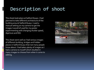 Description of shoot
The shoot took place at Salford Quays. I had
planned to take different architecture of the
building around Salford Quays. I used a
manual setting on my camera to get the
images I would of used for my poster
experimenting with changing shutter speed,
Aperture and ISO.

The shoot went well as I had various images
of different building, bridges and hidden
places in Salford Quays that not many people
know about. I had taken plenty of images as I
had a camera to myself which resulted in
many images to choose from when it come to
editing.

 
