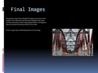 Final Images
I chose the image of the “Big Red” bridge as one of my final
images. This is because how the blue triangle arches were
symmetrical and as I used a high speed shutter I managed to
capture someone throwing stones in the canal.

In this image I have used leading lines on the bridge.

 