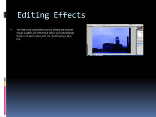 Editing Effects


The first thing I did when I started editing the original
image was the use of the RGB colour curves to change
the level of each colour with the result having a blue
tint.

 