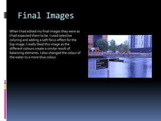 Final Images
When I had edited my final images they were as
I had expected them to be. I used selective
coluring and adding a soft focus effect for the
top image. I really liked this image as the
different colours create a similar result of
balancing elements. I also changed the colour of
the water to a more blue colour.

 