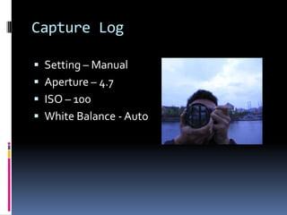 Capture Log
 Setting – Manual
 Aperture – 4.7

 ISO – 100
 White Balance - Auto

 