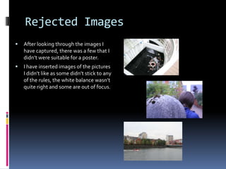 Rejected Images


After looking through the images I
have captured, there was a few that I
didn’t were suitable for a poster.



I have inserted images of the pictures
I didn’t like as some didn’t stick to any
of the rules, the white balance wasn’t
quite right and some are out of focus.

 