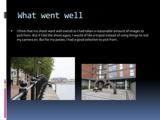 What went well


I think that my shoot went well overall as I had taken a reasonable amount of images to
pick from. But if I did the shoot again, I would of like a tripod instead of using things to rest
my camera on. But for my poster, I had a good selection to pick from.

 