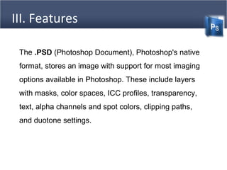 III. Features
The .PSD (Photoshop Document), Photoshop's native
format, stores an image with support for most imaging
options available in Photoshop. These include layers
with masks, color spaces, ICC profiles, transparency,
text, alpha channels and spot colors, clipping paths,
and duotone settings.
 