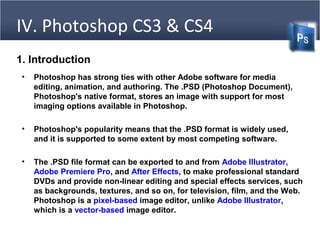 IV. Photoshop CS3 & CS4
1. Introduction
• Photoshop has strong ties with other Adobe software for media
editing, animation, and authoring. The .PSD (Photoshop Document),
Photoshop's native format, stores an image with support for most
imaging options available in Photoshop.
• Photoshop's popularity means that the .PSD format is widely used,
and it is supported to some extent by most competing software.
• The .PSD file format can be exported to and from Adobe Illustrator,
Adobe Premiere Pro, and After Effects, to make professional standard
DVDs and provide non-linear editing and special effects services, such
as backgrounds, textures, and so on, for television, film, and the Web.
Photoshop is a pixel-based image editor, unlike Adobe Illustrator,
which is a vector-based image editor.
 