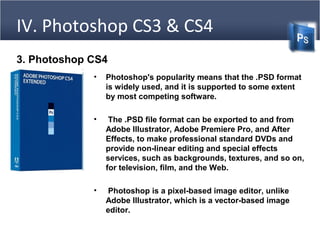 3. Photoshop CS4
• Photoshop's popularity means that the .PSD format
is widely used, and it is supported to some extent
by most competing software.
• The .PSD file format can be exported to and from
Adobe Illustrator, Adobe Premiere Pro, and After
Effects, to make professional standard DVDs and
provide non-linear editing and special effects
services, such as backgrounds, textures, and so on,
for television, film, and the Web.
• Photoshop is a pixel-based image editor, unlike
Adobe Illustrator, which is a vector-based image
editor.
IV. Photoshop CS3 & CS4
 