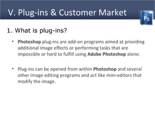 V. Plug-ins & Customer Market
• Photoshop plug-ins are add-on programs aimed at providing
additional image effects or performing tasks that are
impossible or hard to fulfill using Adobe Photoshop alone.
• Plug-ins can be opened from within Photoshop and several
other image editing programs and act like mini-editors that
modify the image.
1. What is plug-ins?
 