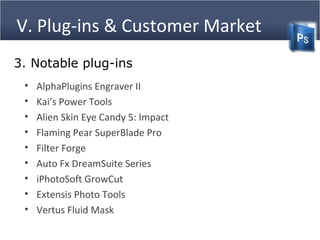V. Plug-ins & Customer Market
3. Notable plug-ins
• AlphaPlugins Engraver II
• Kai’s Power Tools
• Alien Skin Eye Candy 5: Impact
• Flaming Pear SuperBlade Pro
• Filter Forge
• Auto Fx DreamSuite Series
• iPhotoSoft GrowCut
• Extensis Photo Tools
• Vertus Fluid Mask
 