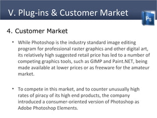 V. Plug-ins & Customer Market
4. Customer Market
• While Photoshop is the industry standard image editing
program for professional raster graphics and other digital art,
its relatively high suggested retail price has led to a number of
competing graphics tools, such as GIMP and Paint.NET, being
made available at lower prices or as freeware for the amateur
market.
• To compete in this market, and to counter unusually high
rates of piracy of its high end products, the company
introduced a consumer-oriented version of Photoshop as
Adobe Photoshop Elements.
 