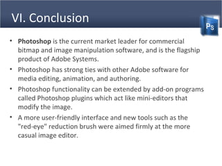 VI. Conclusion
• Photoshop is the current market leader for commercial
bitmap and image manipulation software, and is the flagship
product of Adobe Systems.
• Photoshop has strong ties with other Adobe software for
media editing, animation, and authoring.
• Photoshop functionality can be extended by add-on programs
called Photoshop plugins which act like mini-editors that
modify the image.
• A more user-friendly interface and new tools such as the
"red-eye" reduction brush were aimed firmly at the more
casual image editor.
 