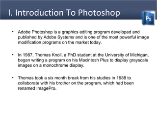I. Introduction To Photoshop
• Adobe Photoshop is a graphics editing program developed and
published by Adobe Systems and is one of the most powerful image
modification programs on the market today.
• In 1987, Thomas Knoll, a PhD student at the University of Michigan,
began writing a program on his Macintosh Plus to display grayscale
images on a monochrome display.
• Thomas took a six month break from his studies in 1988 to
collaborate with his brother on the program, which had been
renamed ImagePro.
 