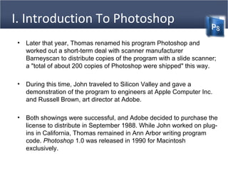 I. Introduction To Photoshop
(Cntd)• Later that year, Thomas renamed his program Photoshop and
worked out a short-term deal with scanner manufacturer
Barneyscan to distribute copies of the program with a slide scanner;
a "total of about 200 copies of Photoshop were shipped" this way.
• During this time, John traveled to Silicon Valley and gave a
demonstration of the program to engineers at Apple Computer Inc.
and Russell Brown, art director at Adobe.
• Both showings were successful, and Adobe decided to purchase the
license to distribute in September 1988. While John worked on plug-
ins in California, Thomas remained in Ann Arbor writing program
code. Photoshop 1.0 was released in 1990 for Macintosh
exclusively.
 