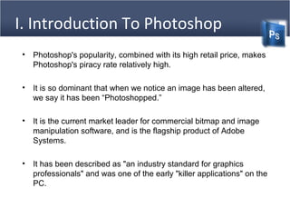 I. Introduction To Photoshop
(Cntd)• Photoshop's popularity, combined with its high retail price, makes
Photoshop's piracy rate relatively high.
• It is so dominant that when we notice an image has been altered,
we say it has been “Photoshopped.”
• It is the current market leader for commercial bitmap and image
manipulation software, and is the flagship product of Adobe
Systems.
• It has been described as "an industry standard for graphics
professionals" and was one of the early "killer applications" on the
PC.
 